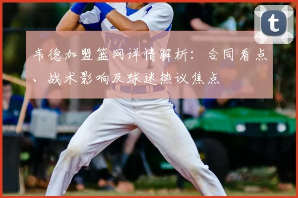 韦德加盟篮网详情解析:合同看点、战术影响及球迷热议焦点