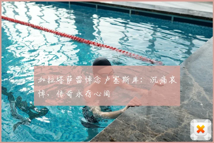 加拉塔萨雷悼念卢塞斯库：沉痛哀悼，传奇永存心间
