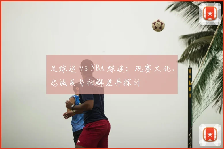 足球迷 vs NBA 球迷：观赛文化、忠诚度与社群差异探讨