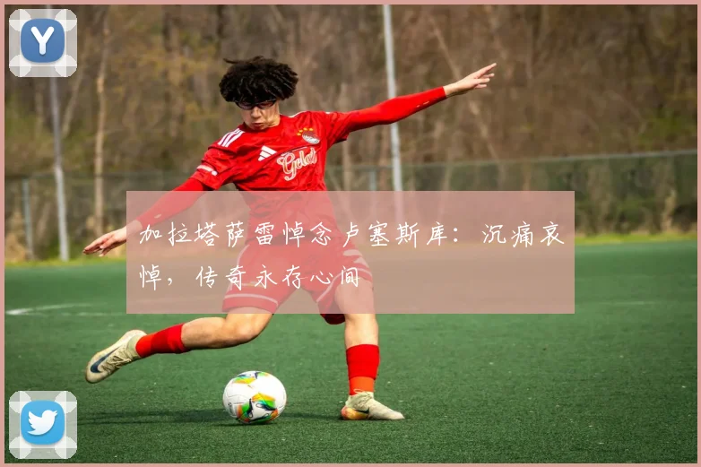 加拉塔萨雷悼念卢塞斯库：沉痛哀悼，传奇永存心间